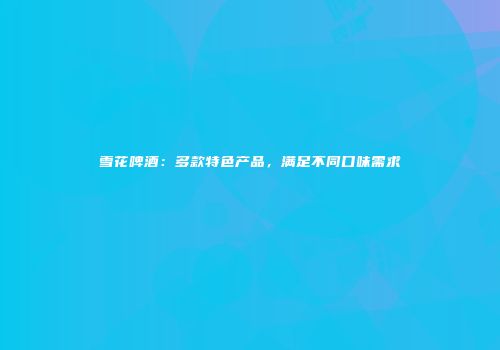 雪花啤酒：多款特色产品，满足不同口味需求
