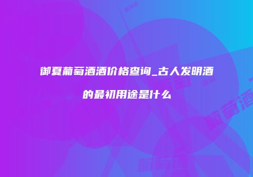 御夏葡萄酒酒价格查询_古人发明酒的最初用途是什么