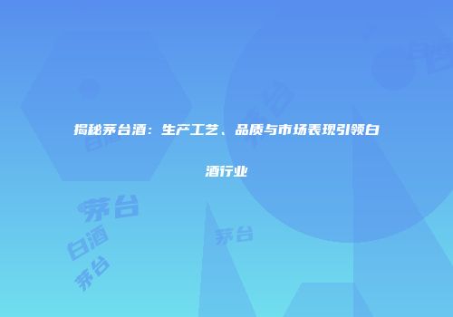 揭秘茅台酒：生产工艺、品质与市场表现引领白酒行业