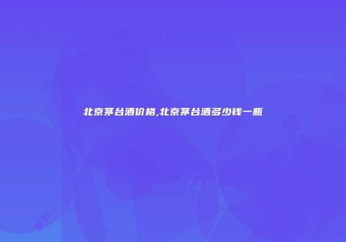 北京茅台酒价格,北京茅台酒多少钱一瓶