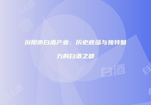 汾阳市白酒产业：历史底蕴与独特魅力的白酒之都