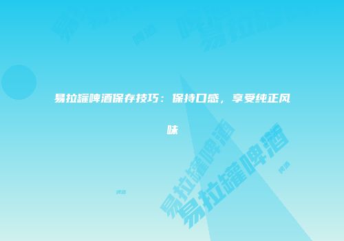 易拉罐啤酒保存技巧：保持口感，享受纯正风味
