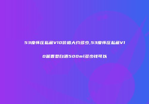 53度怀庄私藏V10价格大约多少,53度怀庄私藏V10酱香型白酒500ml多少钱可以