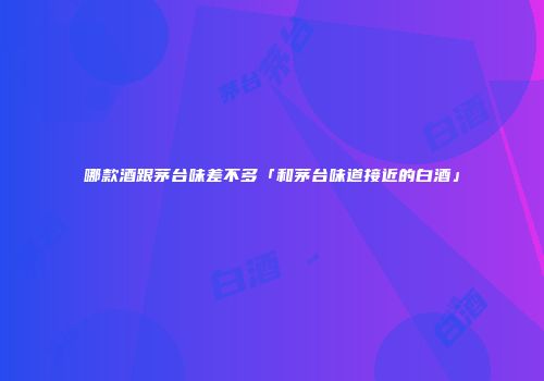 哪款酒跟茅台味差不多「和茅台味道接近的白酒」