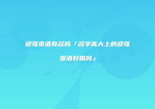 迎驾贡酒有名吗「名字高大上的迎驾贡酒好喝吗」