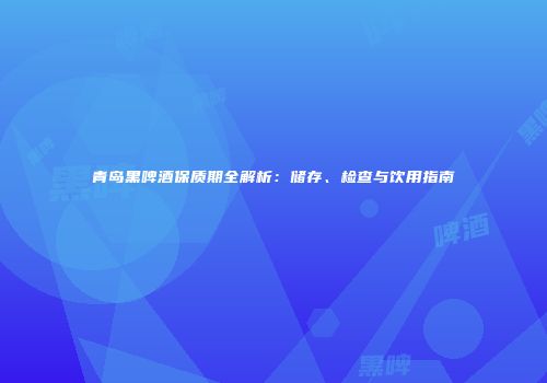 青岛黑啤酒保质期全解析：储存、检查与饮用指南