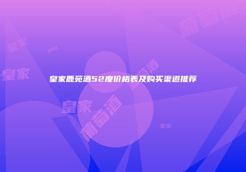 皇家鹿苑酒52度价格表及购买渠道推荐