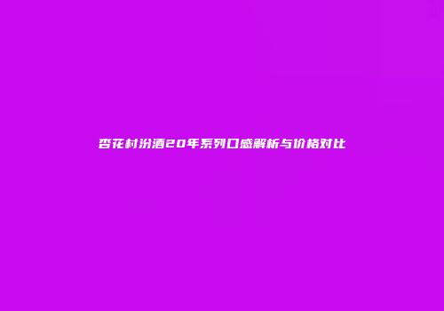 杏花村汾酒20年系列口感解析与价格对比