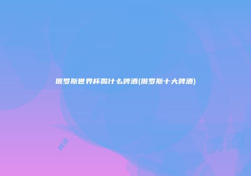 俄罗斯世界杯喝什么啤酒(俄罗斯十大啤酒)