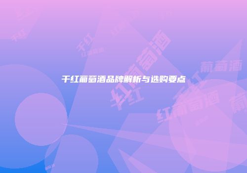 干红葡萄酒品牌解析与选购要点