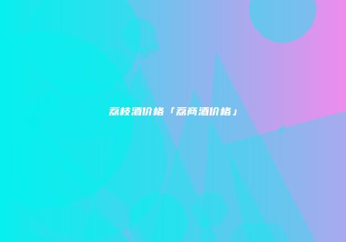 荔枝酒价格「荔商酒价格」