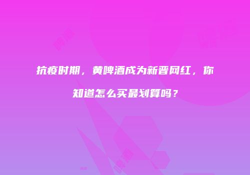 抗疫时期，黄啤酒成为新晋网红，你知道怎么买最划算吗？