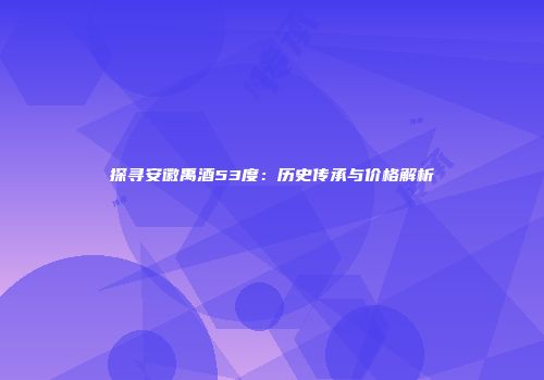 探寻安徽禹酒53度：历史传承与价格解析