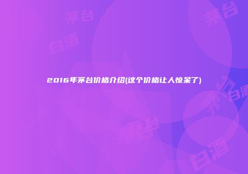 2016年茅台价格介绍(这个价格让人惊呆了)