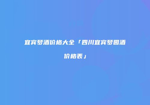 宜宾梦酒价格大全「四川宜宾梦园酒价格表」