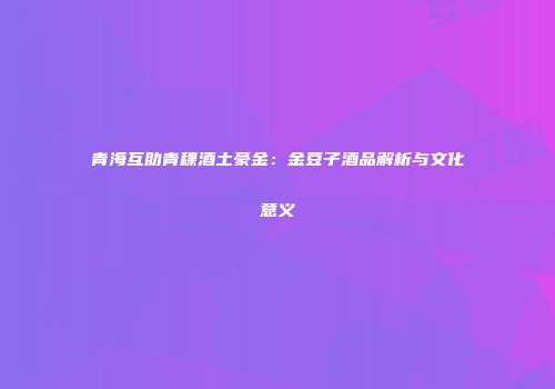 青海互助青稞酒土豪金：金豆子酒品解析与文化意义