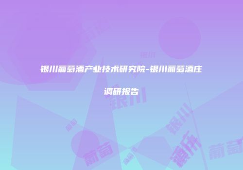 银川葡萄酒产业技术研究院-银川葡萄酒庄调研报告