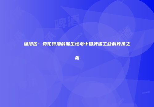 淮阴区：荷花啤酒的诞生地与中国啤酒工业的传承之旅
