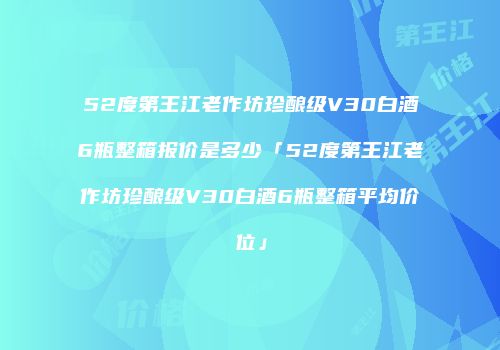 52度第王江老作坊珍酿级V30白酒6瓶整箱报价是多少「52度第王江老作坊珍酿级V30白酒6瓶整箱平均价位」