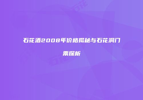石花酒2008年价格揭秘与石花洞门票探析