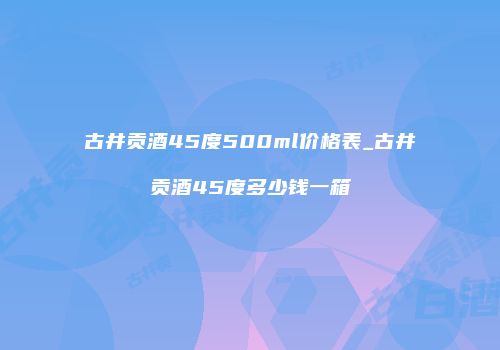 古井贡酒45度500ml价格表_古井贡酒45度多少钱一箱