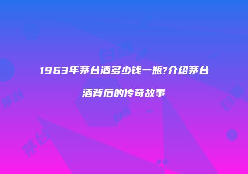 1963年茅台酒多少钱一瓶?介绍茅台酒背后的传奇故事