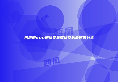 西凤酒600酒体发黄解析及陈放知识分享