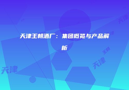 天津王朝酒厂：集团概览与产品解析