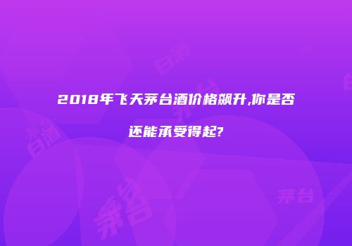 2018年飞天茅台酒价格飙升,你是否还能承受得起?