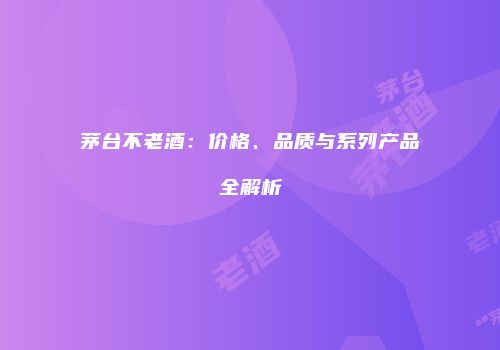 茅台不老酒：价格、品质与系列产品全解析