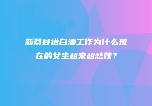 新蔡县送白酒工作为什么现在的女生越来越愁嫁？