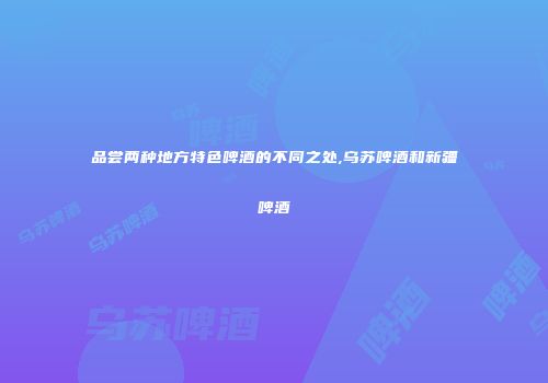 品尝两种地方特色啤酒的不同之处,乌苏啤酒和新疆啤酒