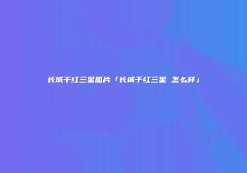 长城干红三星图片「长城干红三星 怎么样」