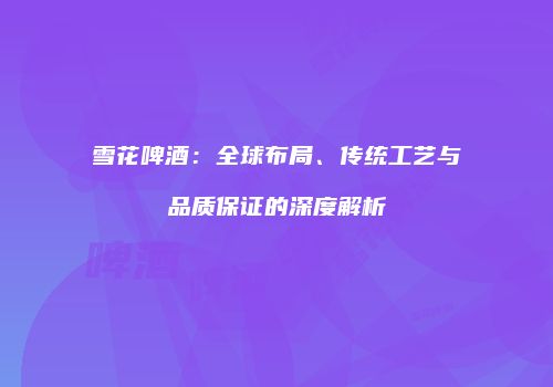 雪花啤酒：全球布局、传统工艺与品质保证的深度解析