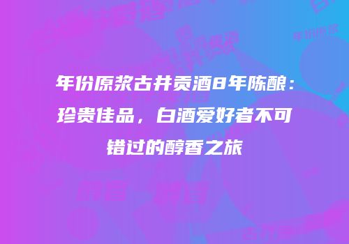 年份原浆古井贡酒8年陈酿：珍贵佳品，白酒爱好者不可错过的醇香之旅