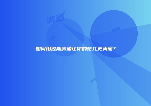 如何用过期啤酒让你的花儿更美丽？