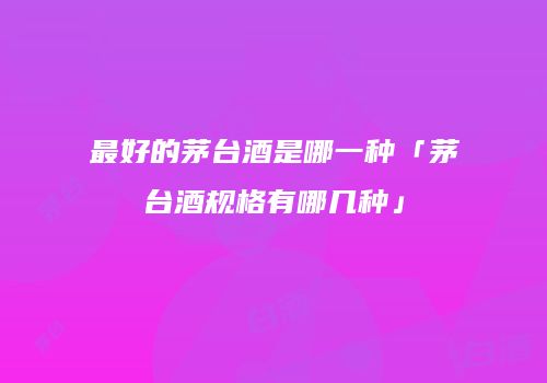 最好的茅台酒是哪一种「茅台酒规格有哪几种」