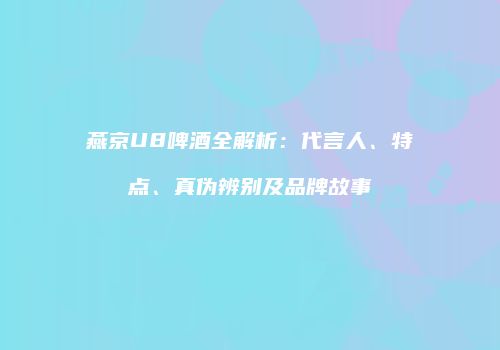 燕京U8啤酒全解析：代言人、特点、真伪辨别及品牌故事