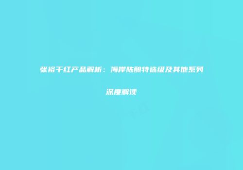 张裕干红产品解析：海岸陈酿特选级及其他系列深度解读