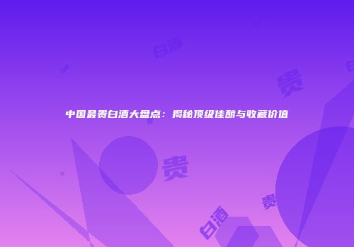 中国最贵白酒大盘点：揭秘顶级佳酿与收藏价值