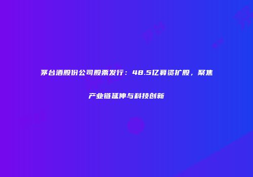 茅台酒股份公司股票发行：48.5亿募资扩股，聚焦产业链延伸与科技创新