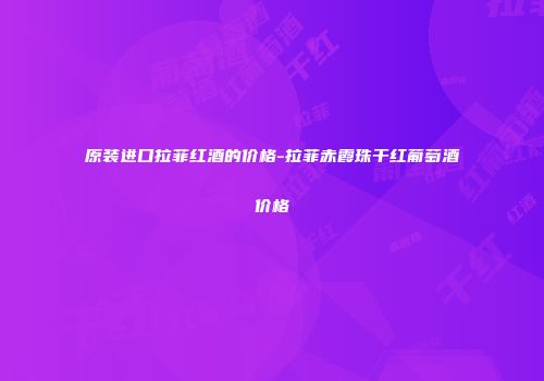 原装进口拉菲红酒的价格-拉菲赤霞珠干红葡萄酒价格