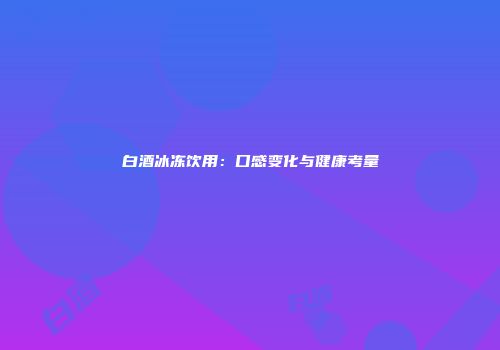 白酒冰冻饮用：口感变化与健康考量