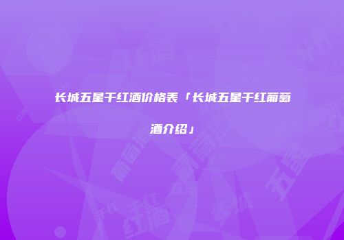长城五星干红酒价格表「长城五星干红葡萄酒介绍」