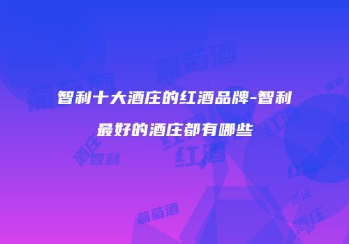 智利十大酒庄的红酒品牌-智利最好的酒庄都有哪些