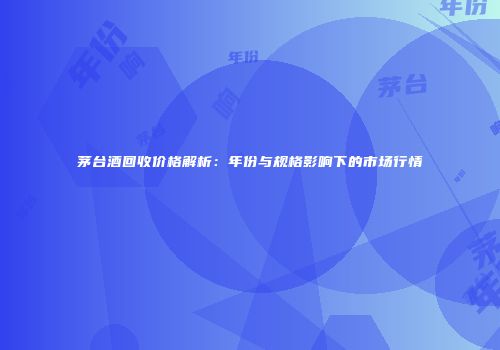 茅台酒回收价格解析：年份与规格影响下的市场行情