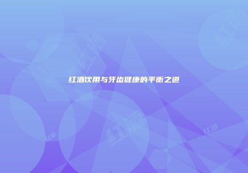 红酒饮用与牙齿健康的平衡之道