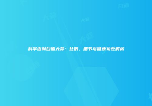 科学泡制白酒大蒜：比例、细节与健康功效解析
