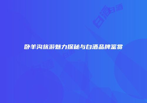 卧羊沟旅游魅力探秘与白酒品牌鉴赏