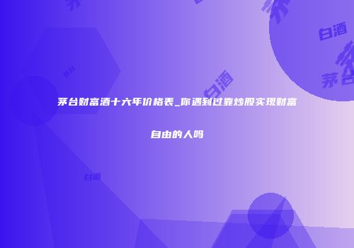 茅台财富酒十六年价格表_你遇到过靠炒股实现财富自由的人吗